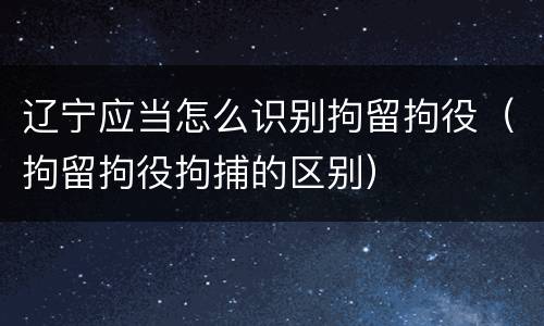 辽宁应当怎么识别拘留拘役（拘留拘役拘捕的区别）