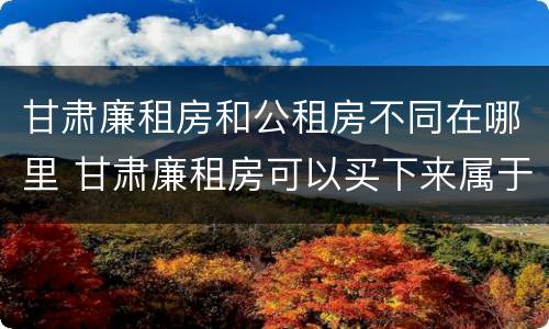 甘肃廉租房和公租房不同在哪里 甘肃廉租房可以买下来属于自己吗