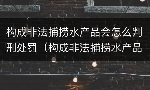 构成非法捕捞水产品会怎么判刑处罚（构成非法捕捞水产品会怎么判刑处罚吗）