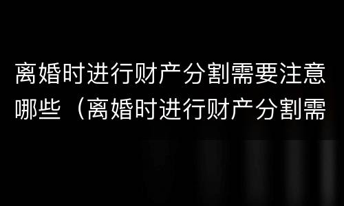 离婚时进行财产分割需要注意哪些（离婚时进行财产分割需要注意哪些问题）