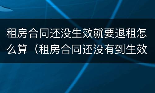 租房合同还没生效就要退租怎么算（租房合同还没有到生效日期 能退吗）