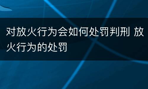 对放火行为会如何处罚判刑 放火行为的处罚