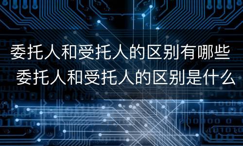 委托人和受托人的区别有哪些 委托人和受托人的区别是什么
