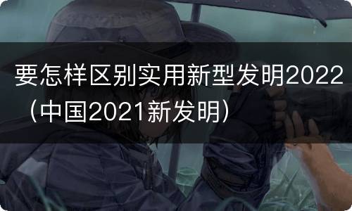 要怎样区别实用新型发明2022（中国2021新发明）