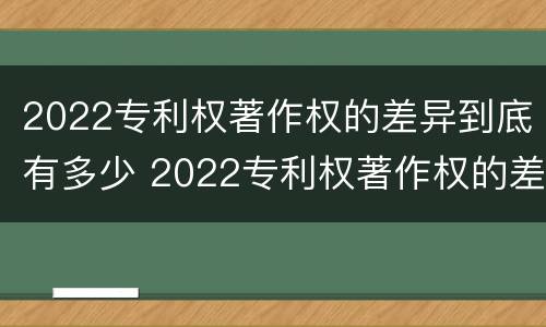 2022专利权著作权的差异到底有多少 2022专利权著作权的差异到底有多少呢