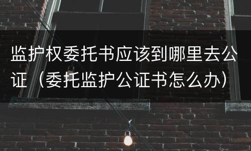 监护权委托书应该到哪里去公证（委托监护公证书怎么办）