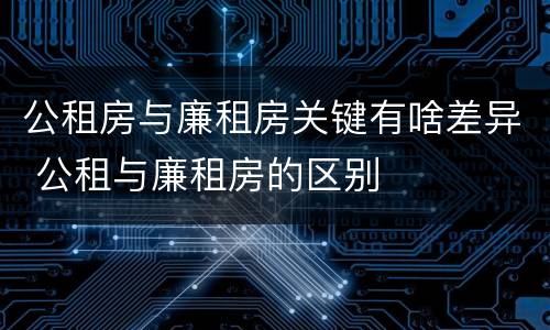 公租房与廉租房关键有啥差异 公租与廉租房的区别