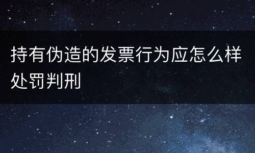持有伪造的发票行为应怎么样处罚判刑