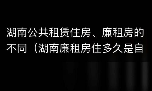 湖南公共租赁住房、廉租房的不同（湖南廉租房住多久是自己的）