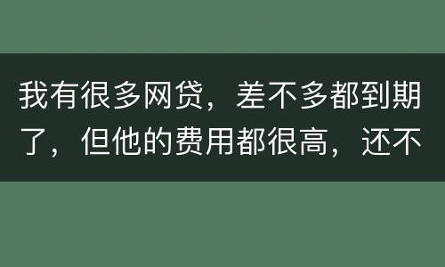 我有很多网贷，差不多都到期了，但他的费用都很高，还不起了，怎么办才好