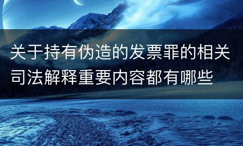 关于持有伪造的发票罪的相关司法解释重要内容都有哪些