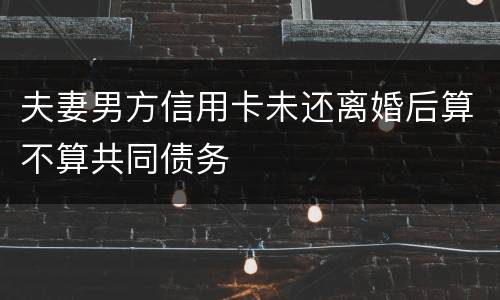 夫妻男方信用卡未还离婚后算不算共同债务
