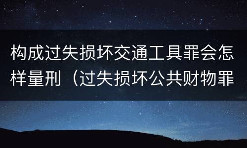 构成过失损坏交通工具罪会怎样量刑（过失损坏公共财物罪）