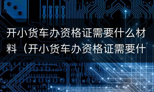 开小货车办资格证需要什么材料（开小货车办资格证需要什么材料和证件）