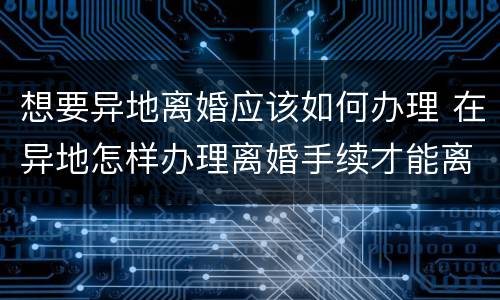 想要异地离婚应该如何办理 在异地怎样办理离婚手续才能离婚