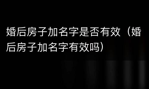 婚后房子加名字是否有效（婚后房子加名字有效吗）