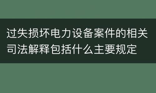 过失损坏电力设备案件的相关司法解释包括什么主要规定
