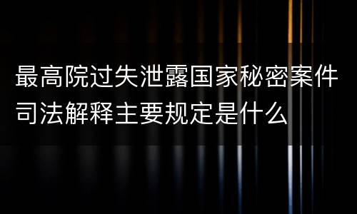 最高院过失泄露国家秘密案件司法解释主要规定是什么