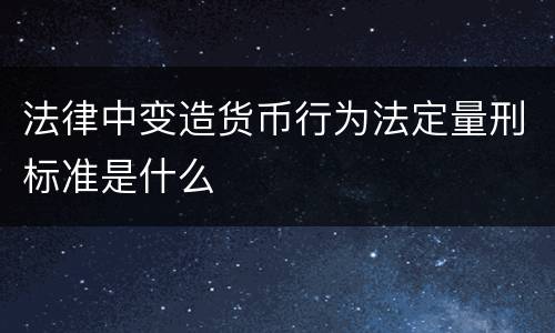 法律中变造货币行为法定量刑标准是什么