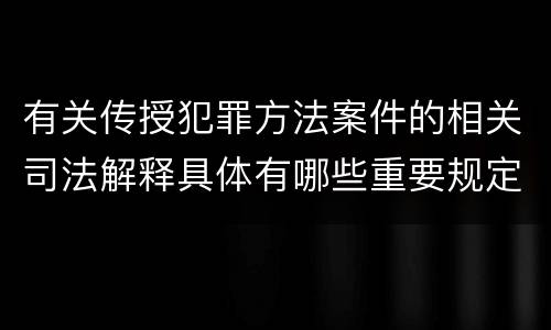 有关传授犯罪方法案件的相关司法解释具体有哪些重要规定