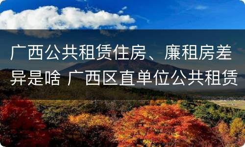广西公共租赁住房、廉租房差异是啥 广西区直单位公共租赁住房