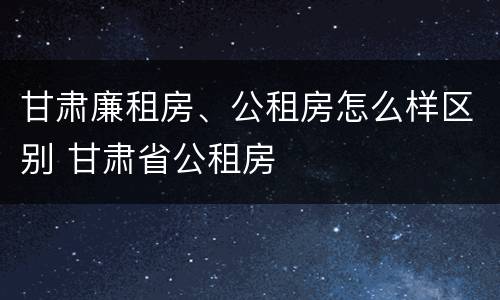 甘肃廉租房、公租房怎么样区别 甘肃省公租房
