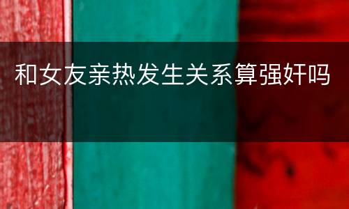 和女友亲热发生关系算强奸吗