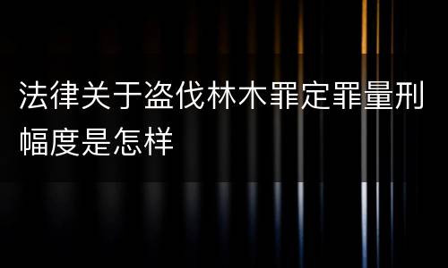 法律关于盗伐林木罪定罪量刑幅度是怎样