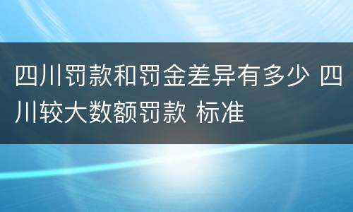 四川罚款和罚金差异有多少 四川较大数额罚款 标准