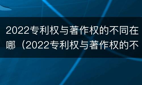 2022专利权与著作权的不同在哪（2022专利权与著作权的不同在哪查）