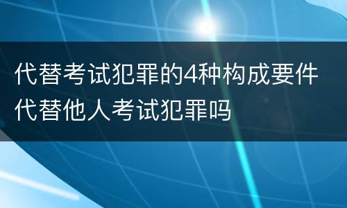 代替考试犯罪的4种构成要件 代替他人考试犯罪吗