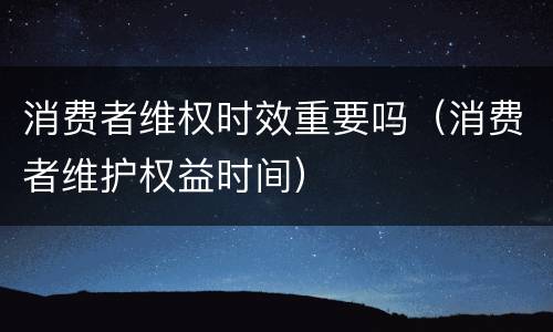 消费者维权时效重要吗（消费者维护权益时间）
