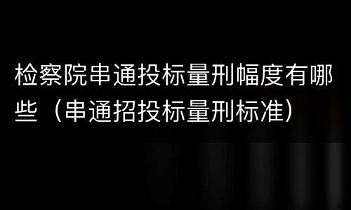 检察院串通投标量刑幅度有哪些（串通招投标量刑标准）