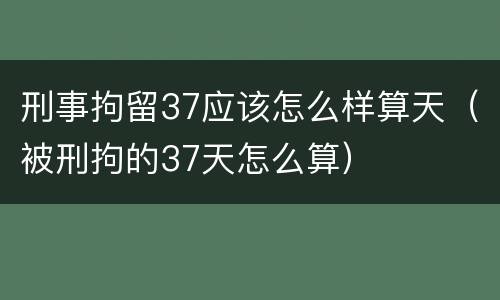 刑事拘留37应该怎么样算天（被刑拘的37天怎么算）
