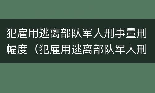 犯雇用逃离部队军人刑事量刑幅度（犯雇用逃离部队军人刑事量刑幅度有多大）