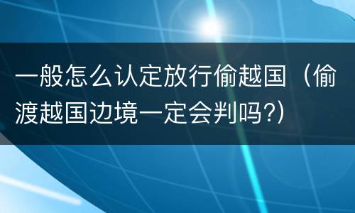 一般怎么认定放行偷越国（偷渡越国边境一定会判吗?）