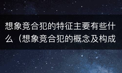 想象竞合犯的特征主要有些什么（想象竞合犯的概念及构成特征）