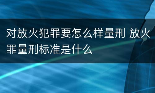 对放火犯罪要怎么样量刑 放火罪量刑标准是什么