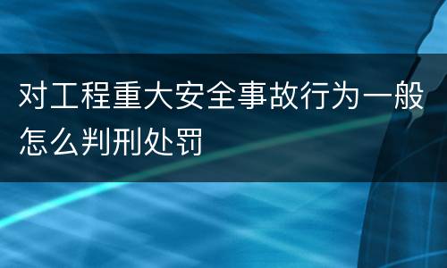 对工程重大安全事故行为一般怎么判刑处罚