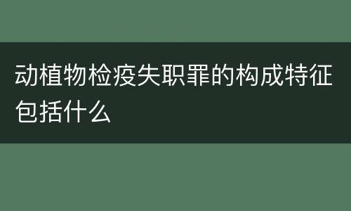 动植物检疫失职罪的构成特征包括什么