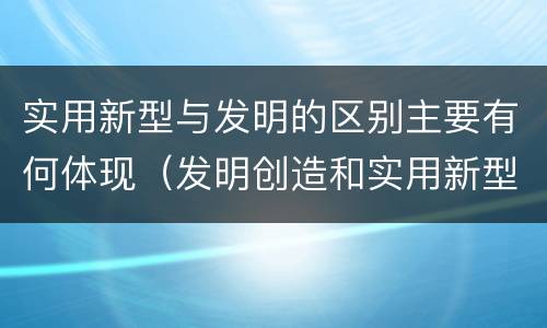 实用新型与发明的区别主要有何体现（发明创造和实用新型的区别）