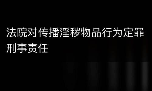 法院对传播淫秽物品行为定罪刑事责任