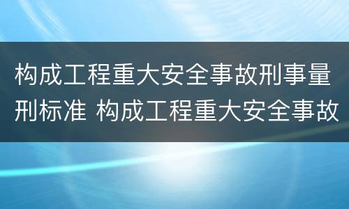 构成工程重大安全事故刑事量刑标准 构成工程重大安全事故刑事量刑标准的是