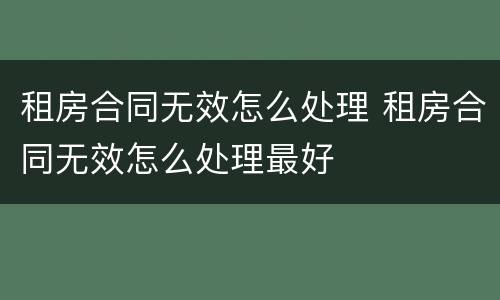 租房合同无效怎么处理 租房合同无效怎么处理最好