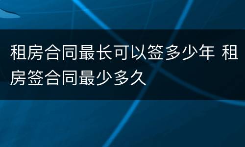 租房合同最长可以签多少年 租房签合同最少多久