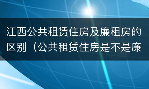 江西公共租赁住房及廉租房的区别（公共租赁住房是不是廉租房）