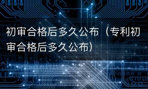 初审合格后多久公布（专利初审合格后多久公布）