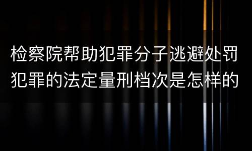 检察院帮助犯罪分子逃避处罚犯罪的法定量刑档次是怎样的