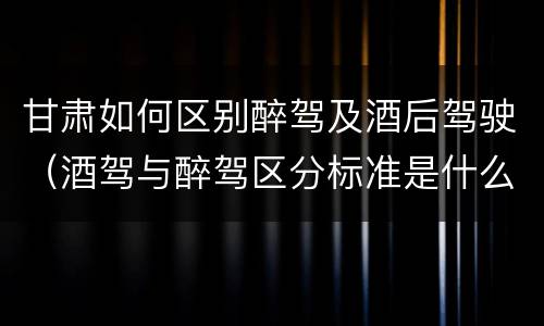 甘肃如何区别醉驾及酒后驾驶（酒驾与醉驾区分标准是什么?）
