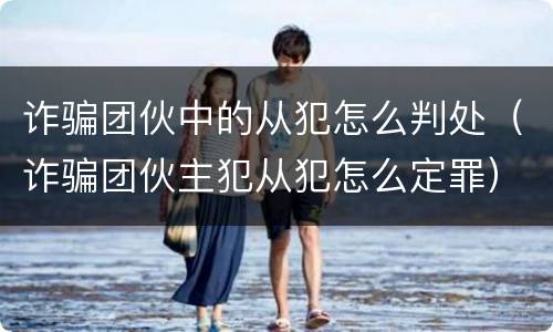 诈骗团伙中的从犯怎么判处（诈骗团伙主犯从犯怎么定罪）
